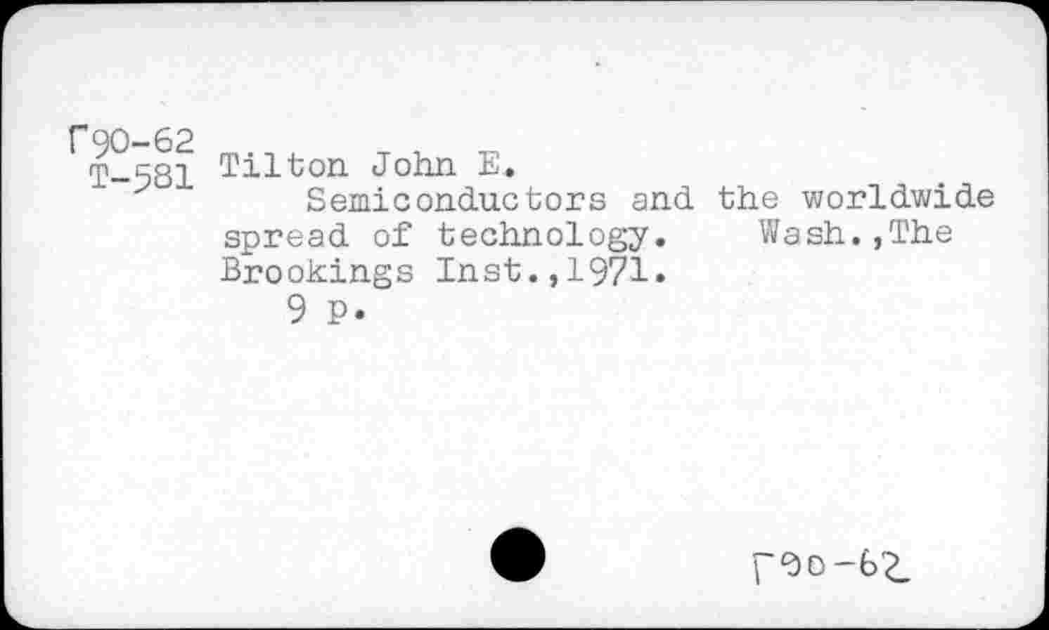 ﻿r90-62 _. _ .	_ . „
T-581 Tilson John E.
Semiconductors and spread of technology. Brookings Inst.,1971.
9 P.
the worldwide Wash.,The
